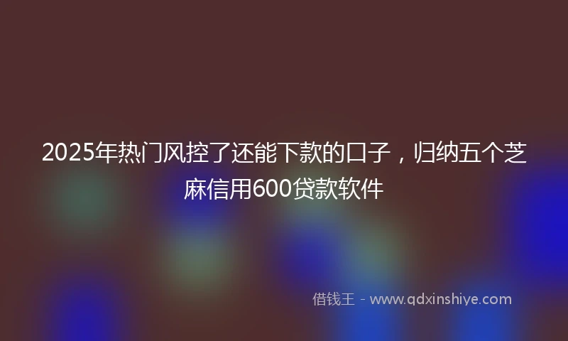 2025年热门风控了还能下款的口子，归纳五个芝麻信用600贷款软件