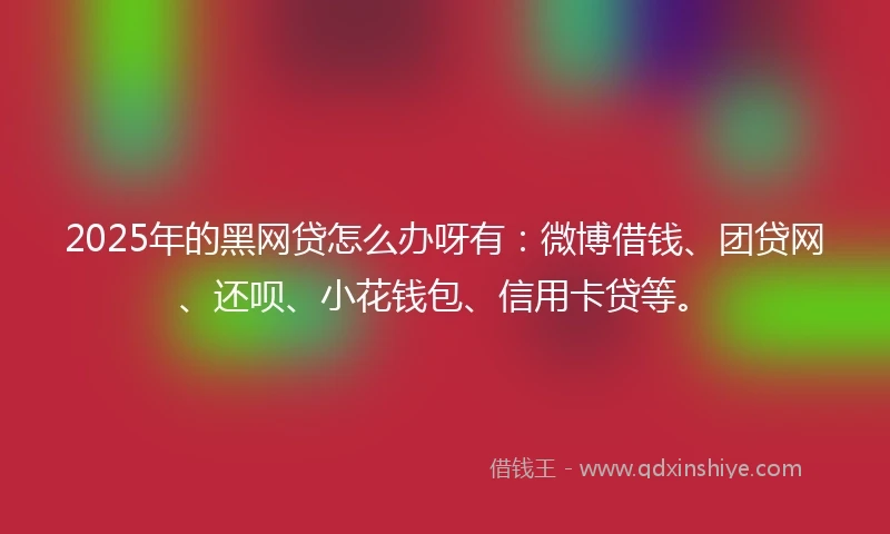 2025年的黑网贷怎么办呀有：微博借钱、团贷网、还呗、小花钱包、信用卡贷等。