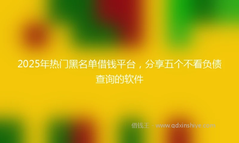2025年热门黑名单借钱平台，分享五个不看负债查询的软件