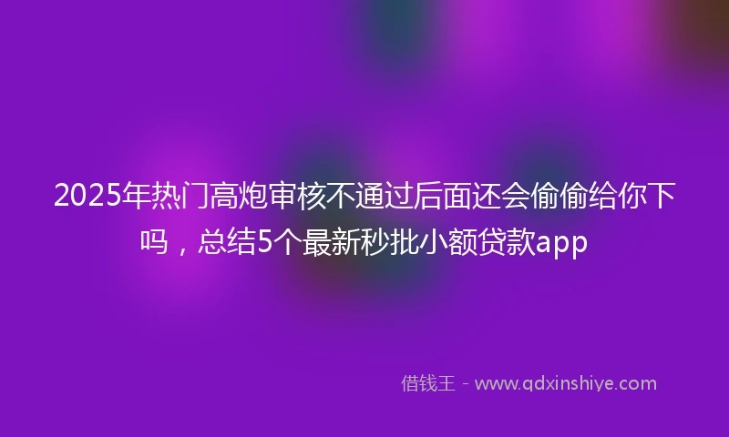 2025年热门高炮审核不通过后面还会偷偷给你下吗，总结5个最新秒批小额贷款app