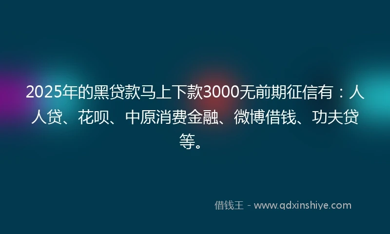 2025年的黑贷款马上下款3000无前期征信有：人人贷、花呗、中原消费金融、微博借钱、功夫贷等。