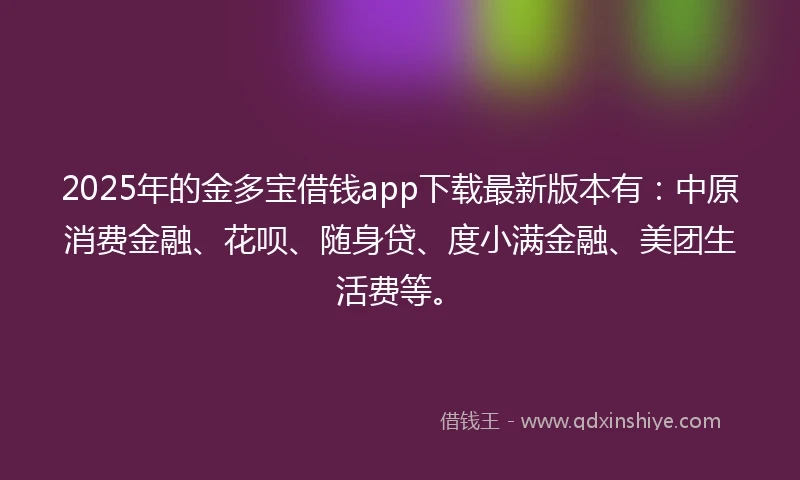 2025年的金多宝借钱app下载最新版本有：中原消费金融、花呗、随身贷、度小满金融、美团生活费等。