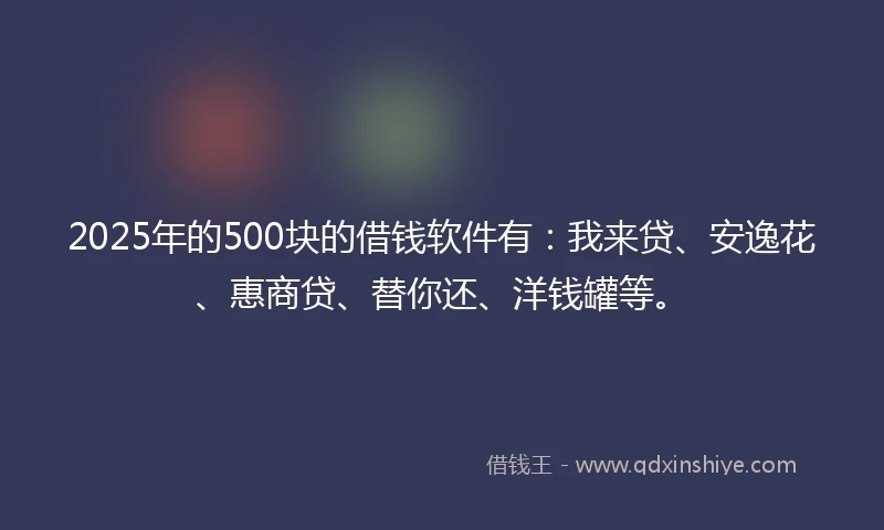 2025年的500块的借钱软件有：我来贷、安逸花、惠商贷、替你还、洋钱罐等。
