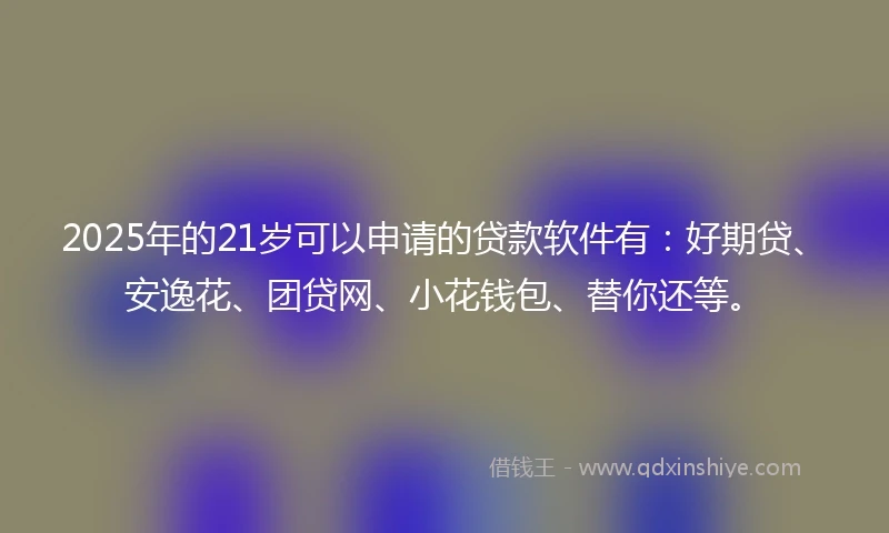 2025年的21岁可以申请的贷款软件有：好期贷、安逸花、团贷网、小花钱包、替你还等。