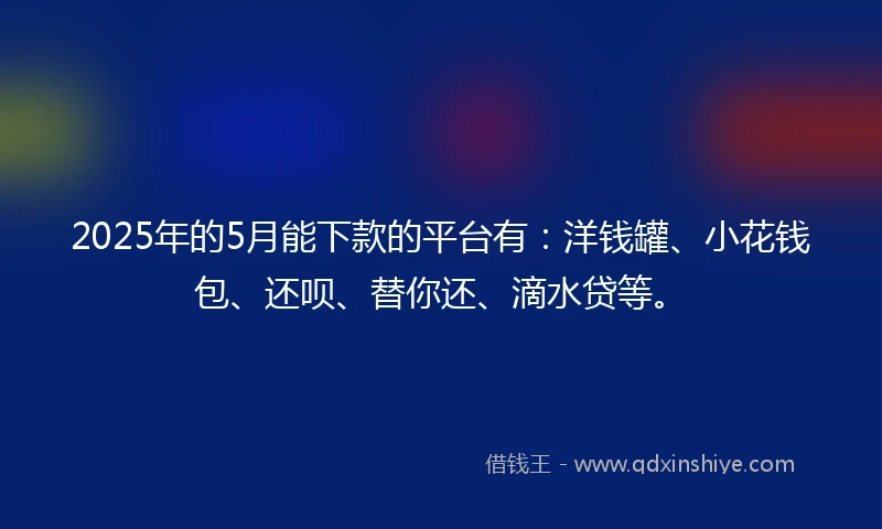 2025年的5月能下款的平台有：洋钱罐、小花钱包、还呗、替你还、滴水贷等。