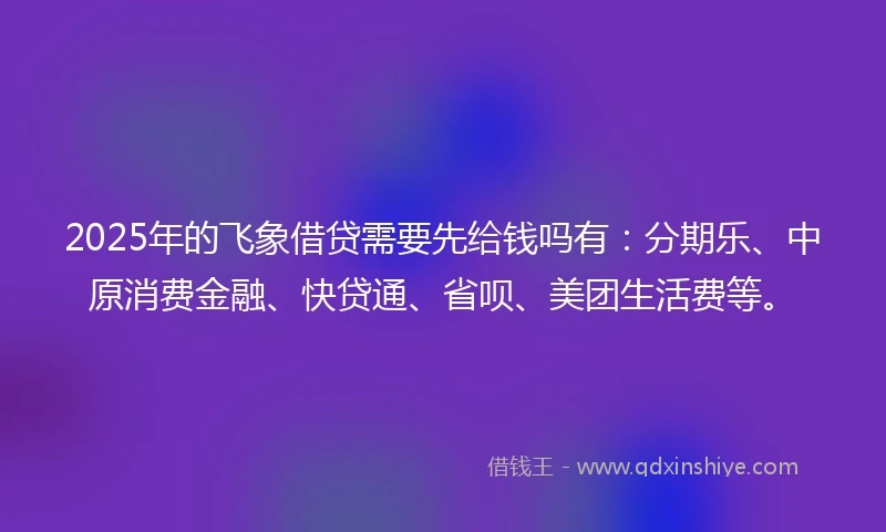 2025年的飞象借贷需要先给钱吗有：分期乐、中原消费金融、快贷通、省呗、美团生活费等。