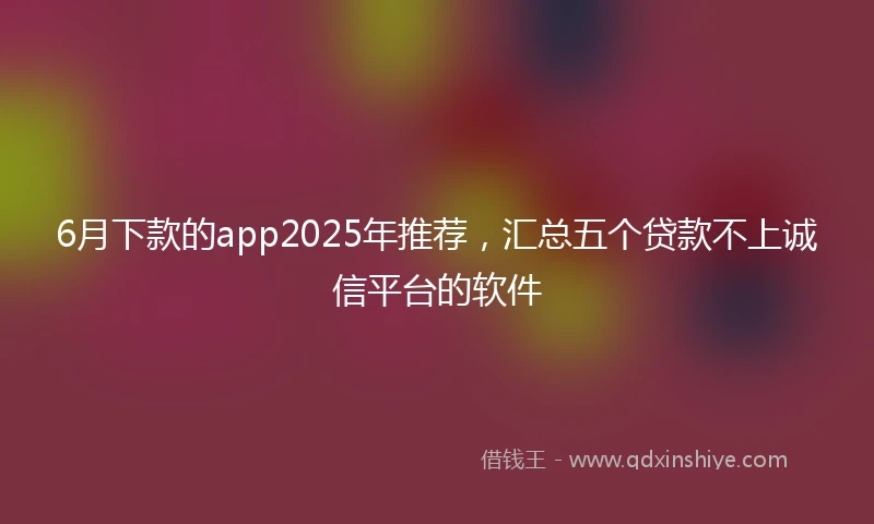 6月下款的app2025年推荐,汇总五个贷款不上诚信平台的软件