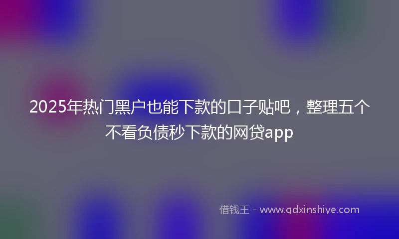 2025年热门黑户也能下款的口子贴吧，整理五个不看负债秒下款的网贷app