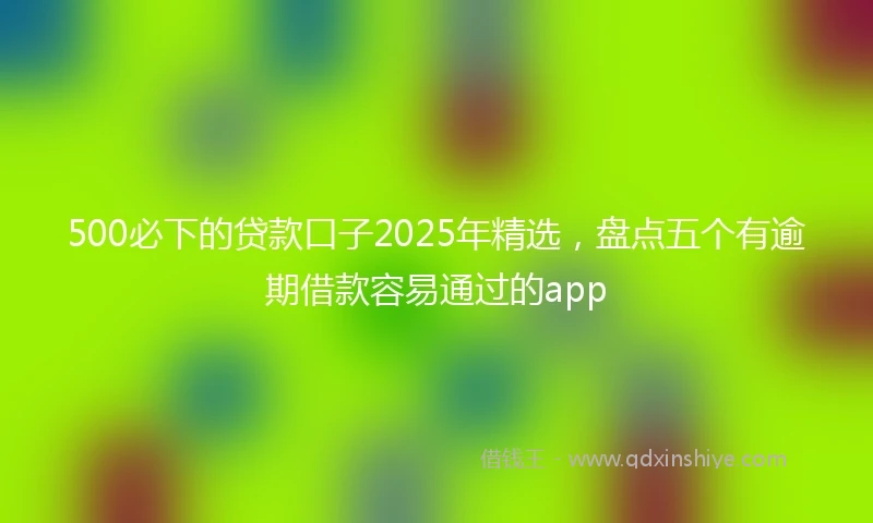 500必下的贷款口子2025年精选，盘点五个有逾期借款容易通过的app