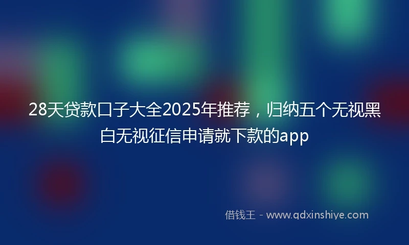 28天贷款口子大全2025年推荐，归纳五个无视黑白无视征信申请就下款的app