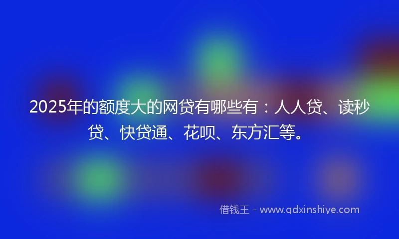 2025年的额度大的网贷有哪些有：人人贷、读秒贷、快贷通、花呗、东方汇等。
