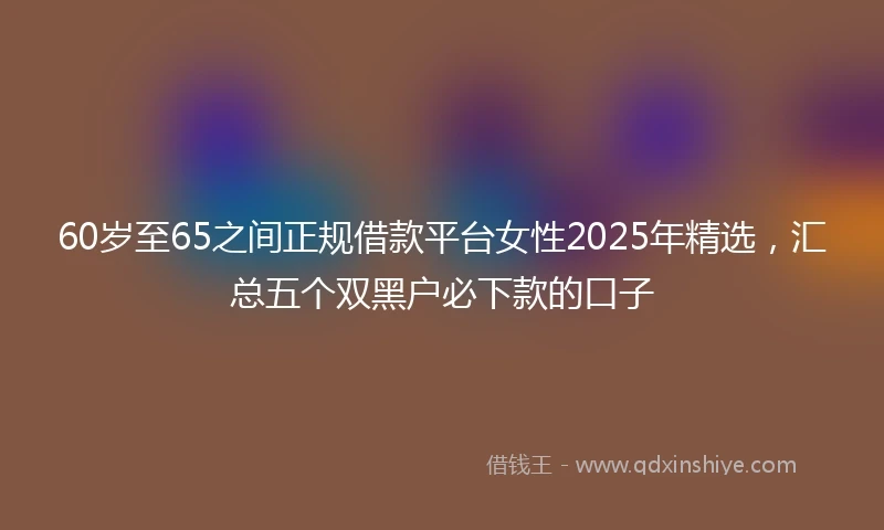 60岁至65之间正规借款平台女性2025年精选，汇总五个双黑户必下款的口子