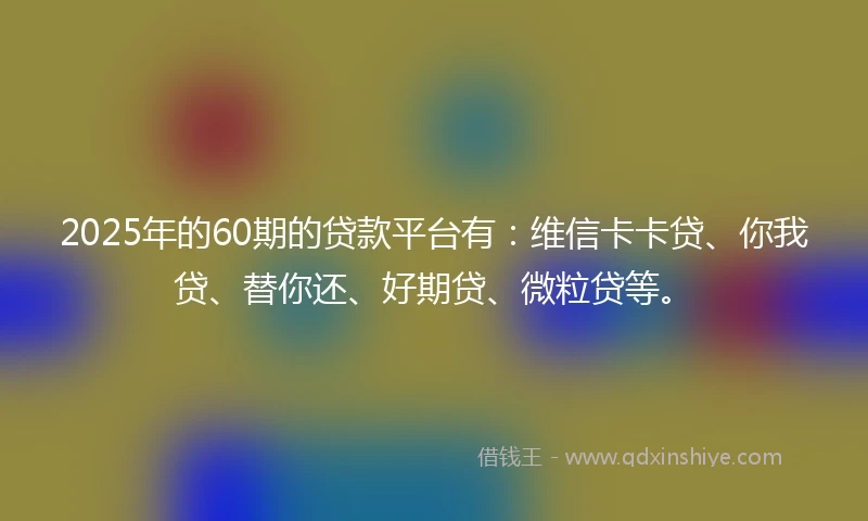 2025年的60期的贷款平台有：维信卡卡贷、你我贷、替你还、好期贷、微粒贷等。