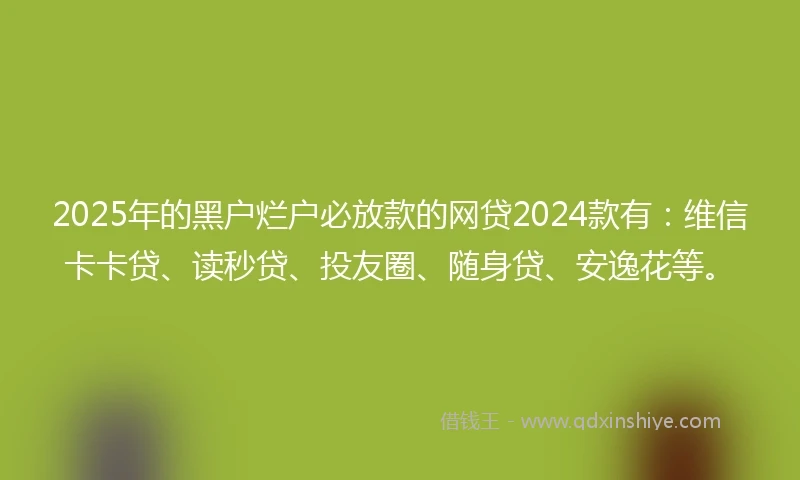 2025年的黑户烂户必放款的网贷2024款有：维信卡卡贷、读秒贷、投友圈、随身贷、安逸花等。