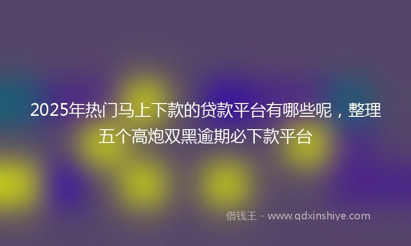 2025年热门马上下款的贷款平台有哪些呢，整理五个高炮双黑逾期必下款平台