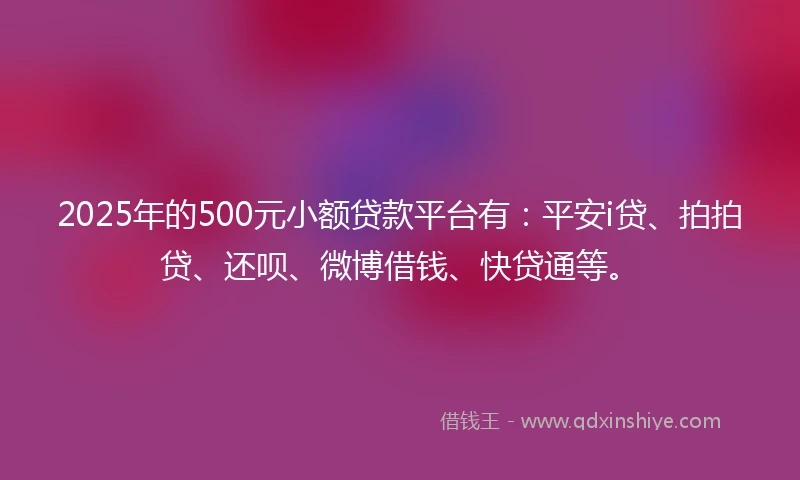 2025年的500元小额贷款平台有：平安i贷、拍拍贷、还呗、微博借钱、快贷通等。