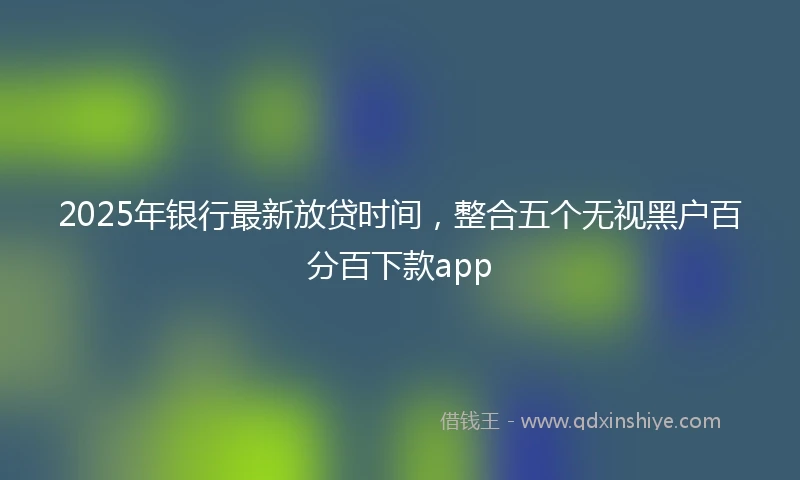 2025年银行最新放贷时间，整合五个无视黑户百分百下款app