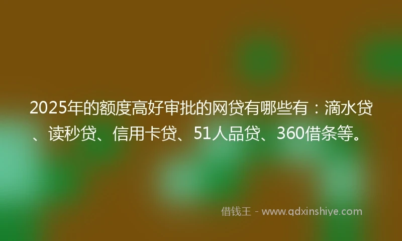 2025年的额度高好审批的网贷有哪些有：滴水贷、读秒贷、信用卡贷、51人品贷、360借条等。