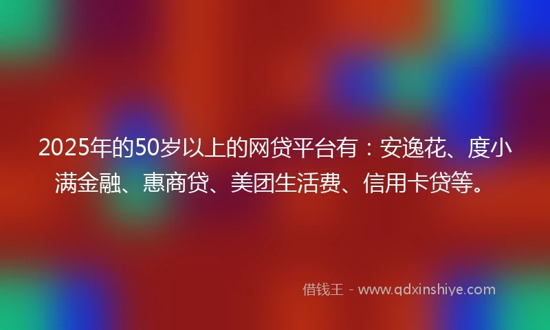 2025年的50岁以上的网贷平台有：安逸花、度小满金融、惠商贷、美团生活费、信用卡贷等。