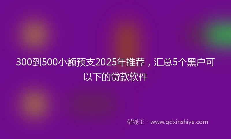 300到500小额预支2025年推荐，汇总5个黑户可以下的贷款软件