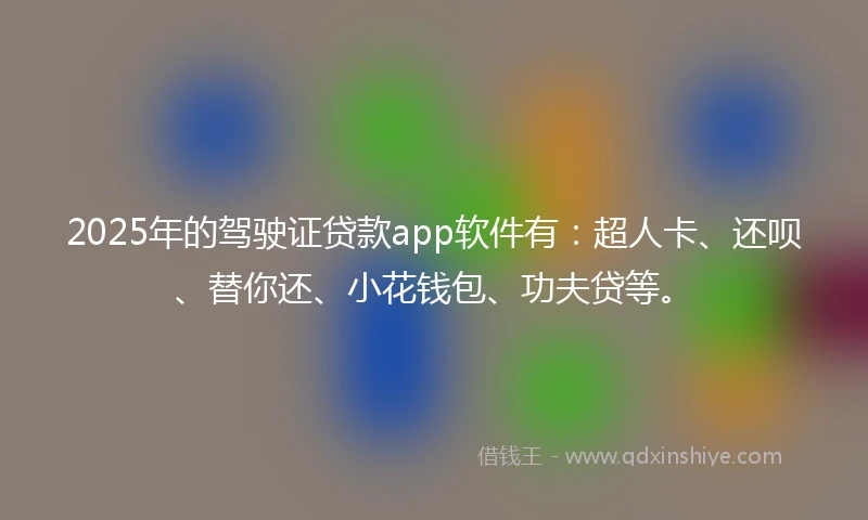 2025年的驾驶证贷款app软件有：超人卡、还呗、替你还、小花钱包、功夫贷等。