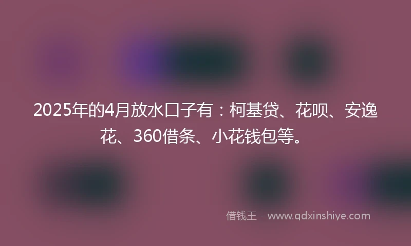 2025年的4月放水口子有：柯基贷、花呗、安逸花、360借条、小花钱包等。