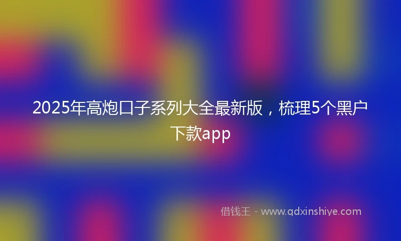 2025年高炮口子系列大全最新版，梳理5个黑户下款app