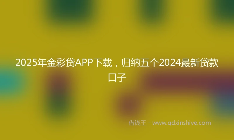 2025年金彩贷APP下载，归纳五个2024最新贷款口子