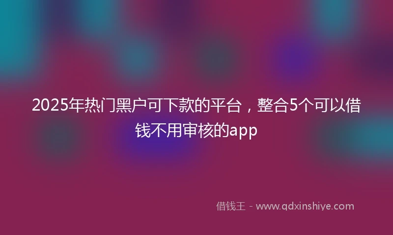 2025年热门黑户可下款的平台，整合5个可以借钱不用审核的app