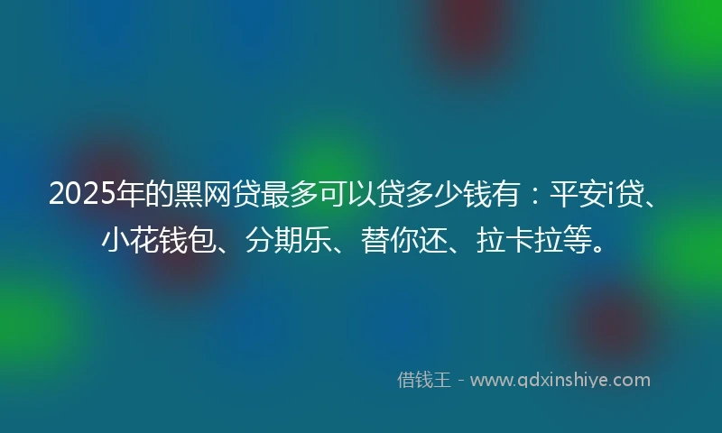 2025年的黑网贷最多可以贷多少钱有：平安i贷、小花钱包、分期乐、替你还、拉卡拉等。