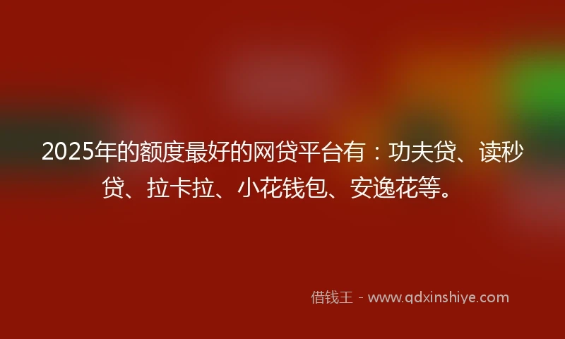2025年的额度最好的网贷平台有：功夫贷、读秒贷、拉卡拉、小花钱包、安逸花等。