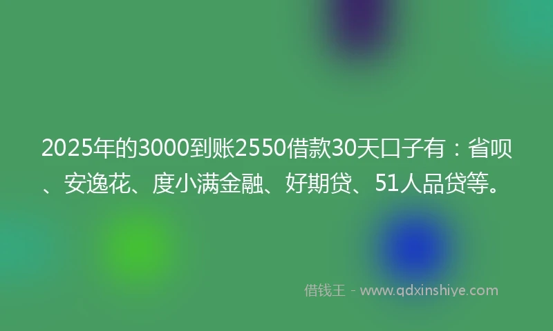 2025年的3000到账2550借款30天口子有：省呗、安逸花、度小满金融、好期贷、51人品贷等。