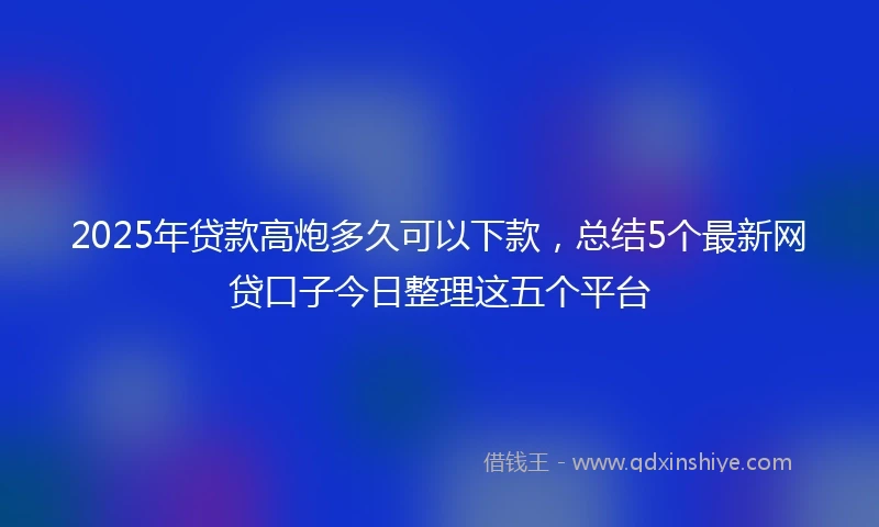 2025年贷款高炮多久可以下款，总结5个最新网贷口子今日整理这五个平台