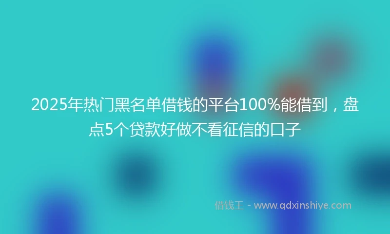 2025年热门黑名单借钱的平台100%能借到，盘点5个贷款好做不看征信的口子