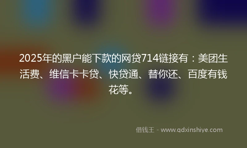 2025年的黑户能下款的网贷714链接有：美团生活费、维信卡卡贷、快贷通、替你还、百度有钱花等。