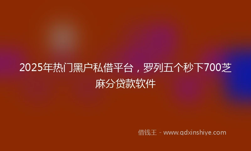 2025年热门黑户私借平台，罗列五个秒下700芝麻分贷款软件