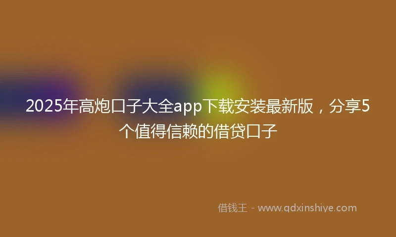 2025年高炮口子大全app下载安装最新版，分享5个值得信赖的借贷口子