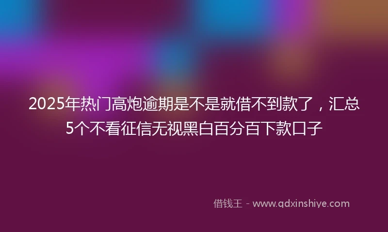 2025年热门高炮逾期是不是就借不到款了，汇总5个不看征信无视黑白百分百下款口子