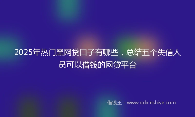 2025年热门黑网贷口子有哪些，总结五个失信人员可以借钱的网贷平台