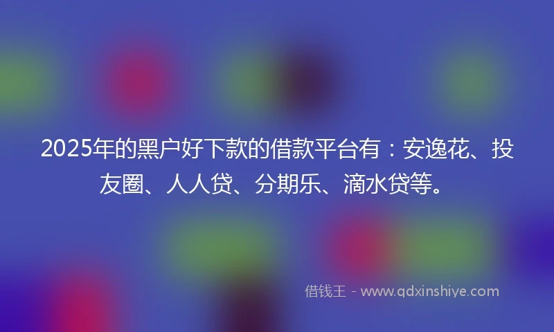 2025年的黑户好下款的借款平台有：安逸花、投友圈、人人贷、分期乐、滴水贷等。