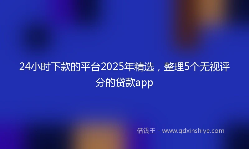 24小时下款的平台2025年精选，整理5个无视评分的贷款app