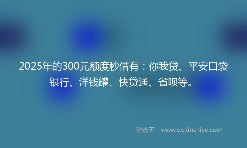 2025年的300元额度秒借有：你我贷、平安口袋银行、洋钱罐、快贷通、省呗等。