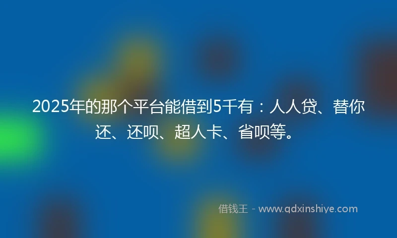 2025年的那个平台能借到5千有：人人贷、替你还、还呗、超人卡、省呗等。