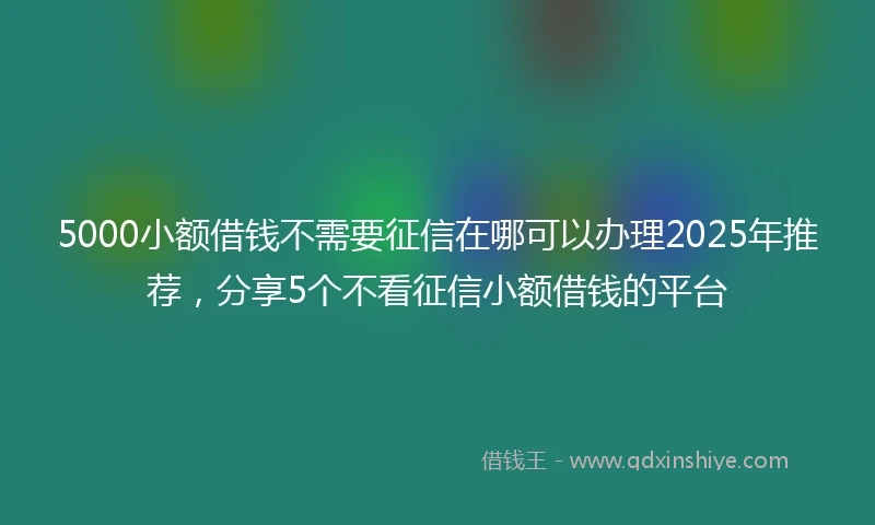 5000小额借钱不需要征信在哪可以办理2025年推荐，分享5个不看征信小额借钱的平台