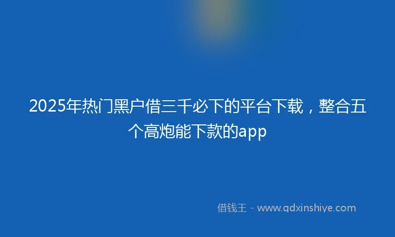 2025年热门黑户借三千必下的平台下载，整合五个高炮能下款的app