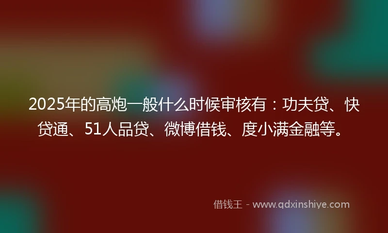 2025年的高炮一般什么时候审核有：功夫贷、快贷通、51人品贷、微博借钱、度小满金融等。
