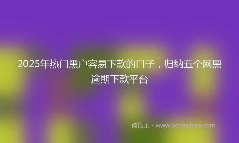 2025年热门黑户容易下款的口子，归纳五个网黑逾期下款平台