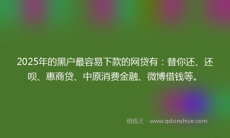 2025年的黑户最容易下款的网贷有：替你还、还呗、惠商贷、中原消费金融、微博借钱等。