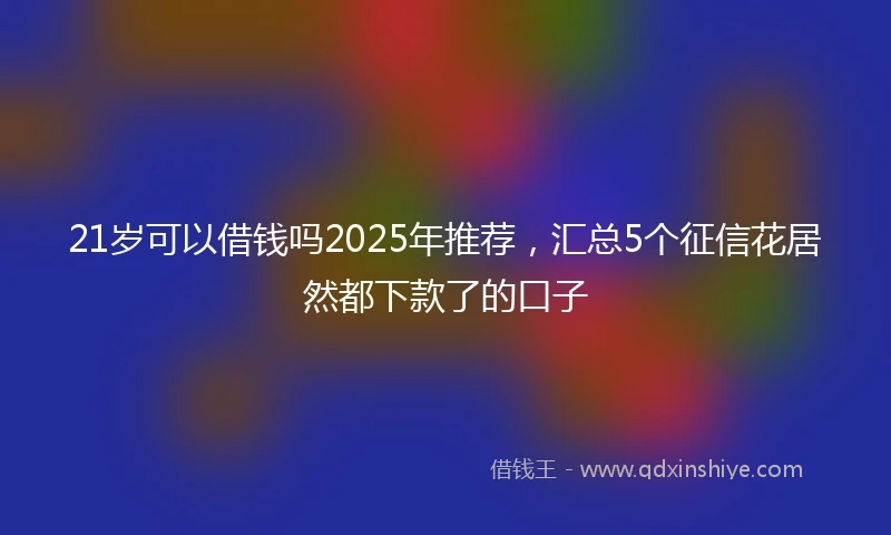21岁可以借钱吗2025年推荐，汇总5个征信花居然都下款了的口子