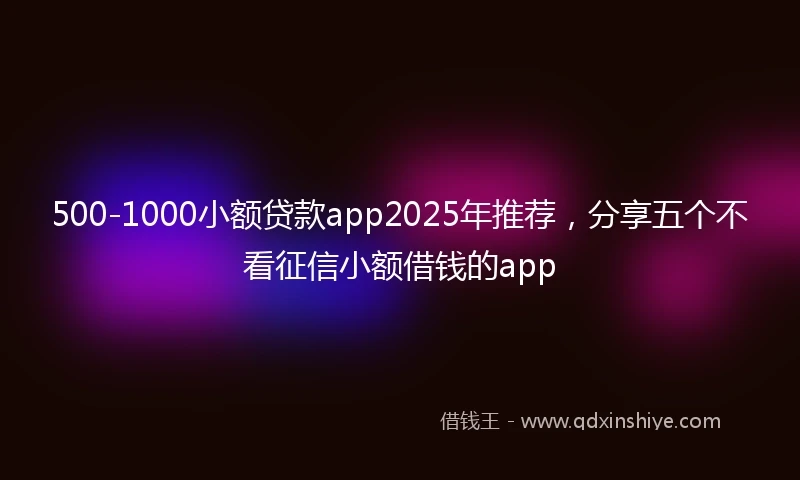 500-1000小额贷款app2025年推荐，分享五个不看征信小额借钱的app